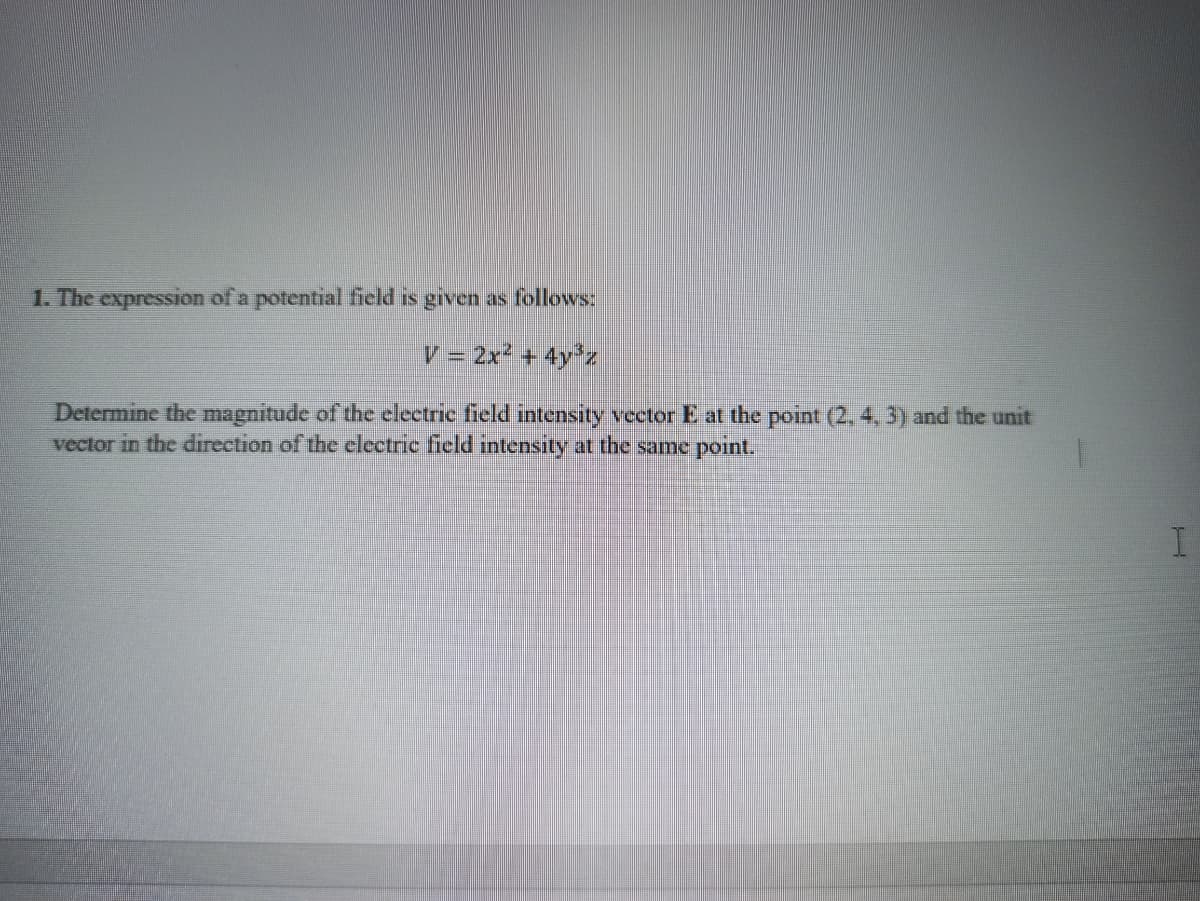 1. The expression of a potential field is given as follows:
V = 2x + 4y'z
Determine the magnitude of the electrie field intensity vector E at the point (2, 4, 3) and the unit
vector in the direction of the electric field intensity at the same point.
