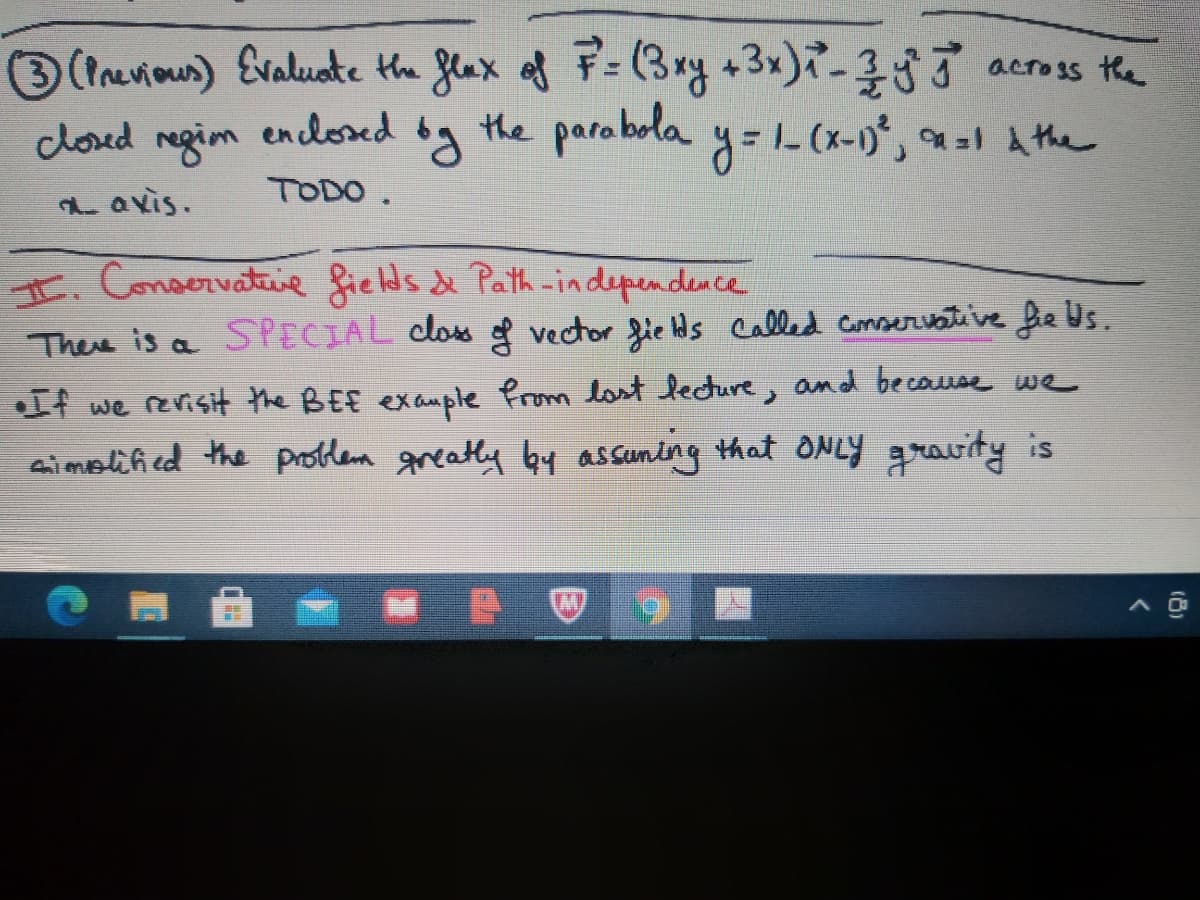 3(tnevious) Evaluate the flax of F= (3ry +3x)-353 acros the
closed megim og the parabola y=1- (x-0*, =1 A the
en closed
TODO.
a avis.
I. Conservatie fields & Path -independence
There is a SPECIAL clos f vector fie ds called Conseriative he Us.
If we revisit the BEE exauple from last lecture, and becouse we
ai molified the protlem greatly by assuntng that ONLY gravity is
