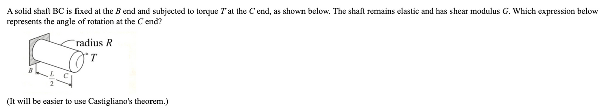 A solid shaft BC is fixed at the B end and subjected to torque T at the C end, as shown below. The shaft remains elastic and has shear modulus G. Which expression below
represents the angle of rotation at the C end?
radius R
T
B
(It will be easier to use Castigliano's theorem.)
