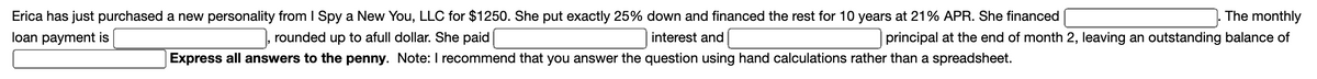 Erica has just purchased a new personality from I Spy a New You, LLC for $1250. She put exactly 25% down and financed the rest for 10 years at 21% APR. She financed
The monthly
loan payment is
rounded up to afull dollar. She paid
interest and
principal at the end of month 2, leaving an outstanding balance of
Express all answers to the penny. Note: I recommend that you answer the question using hand calculations rather than a spreadsheet.
