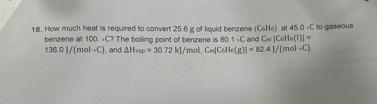 18. How much heat is required to convert 25.6 g of liquid benzene (C6H6) at 45.0 C to gaseous
benzene at 100. C? The boiling point of benzene is 80.1 °C and Cm [C6H6(1)] =
136.0 J/(mol--C), and AHvap = 30.72 kJ/mol, Cm[C6H6(g)] = 82.4 J/(mol-C).