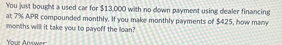 You just bought a used car for $13,000 with no down payment using dealer financing
at 7% APR compounded monthly. If you make monthly payments of $425, how many
months will it take you to payoff the loan?
Your Answer: