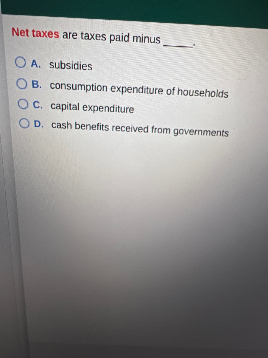 Net taxes are taxes paid minus
O A. subsidies
O B. consumption expenditure of households
O C. capital expenditure
D. cash benefits received from governments
