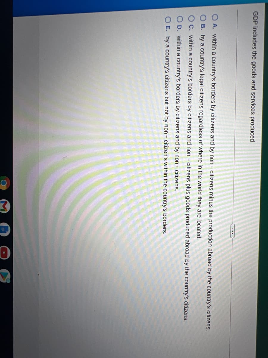 O O O O
GDP includes the goods and services produced
A. within a country's borders by citizens and by non - citizens minus the production abroad by the country's citizens.
B. by a country's legal citizens regardless of where in the world they are located.
O C. within a country's borders by citizens and non - citizens plus goods produced abroad by the country's citizens.
D. within a country's borders by citizens and by non - citizens.
O E. by a country's citizens but not by non - citizen's within the country's borders.
