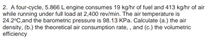 2. A four-cycle, 5.866 L engine consumes 19 kg/hr of fuel and 413 kg/hr of air
while running under full load at 2,400 rev/min. The air temperature is
24.2°C,and the barometric pressure is 98.13 KPa. Calculate (a.) the air
density, (b.) the theoretical air consumption rate, , and (c.) the volumetric
efficiency
