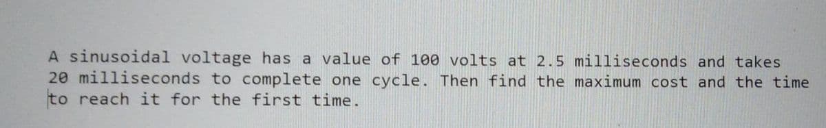 A sinusoidal voltage has a value of 100 volts at 2.5 milliseconds and takes
20 milliseconds to complete one cycle. Then find the maximum cost and the time
to reach it for the first time.