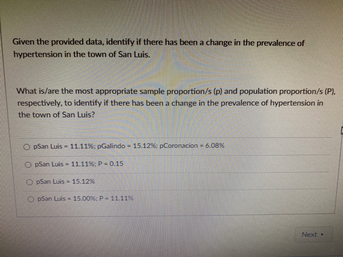 Given the provided data, identify if there has been a change in the prevalence of
hypertension in the town of San Luis.
What is/are the most appropriate sample proportion/s (p) and population proportion/s (P).
respectively, to identify if there has been a change in the prevalence of hypertension in
the town of San Luis?
O pSan Luis = 11.11%; pGalindo 15.12%: pCoronacion
6.08%
pSan Luis = 11.11%: P 0.15
pSan Luis = 15.12%
OpSan Luis 15.00%:P = 11.11%6
Next
