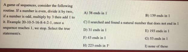 A game of sequences, consider the following
routine. If a number is even, divide it by two,
if a number is odd, multiply by 3 then add 1 to
it. Example 20-10-5-16-8-4-2-1, once a
sequence reaches 1, we stop. Select the true
A) 38 ends in1
B) 139 ends in 1
C) I searched and found a natural number that does not end in 1
D) 31 ends in 1
E) 193 ends in 1
statement/s.
F) 43 ends in 1
G) 53 ends in 1
H) 223 ends in r
I) none of these
