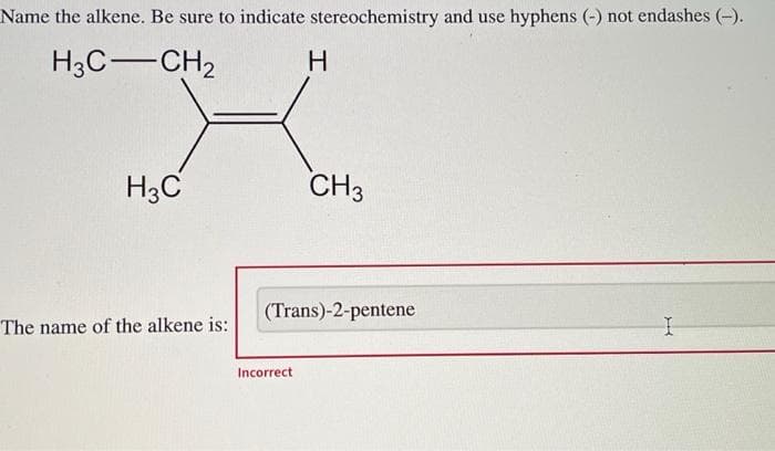 Name the alkene. Be sure to indicate stereochemistry and use hyphens (-) not endashes (-).
a
H3C-CH₂
H3C
The name of the alkene is:
H
Incorrect
CH3
(Trans)-2-pentene
I