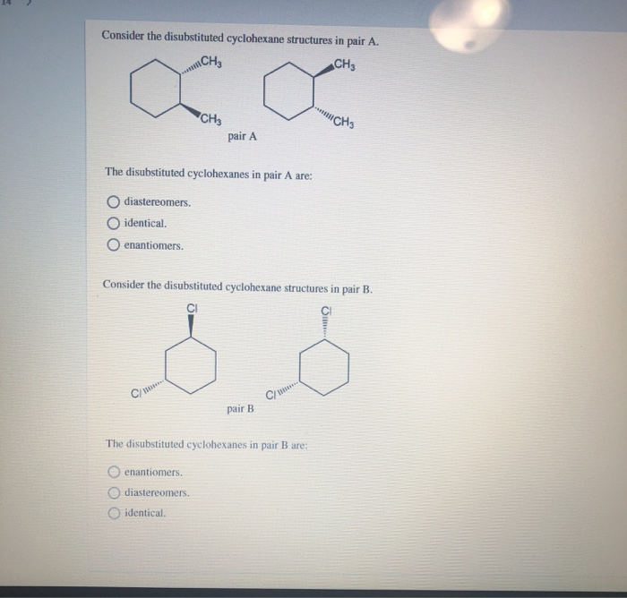 Consider the disubstituted cyclohexane structures in pair A.
CH3
XX
CH3
pair A
The disubstituted cyclohexanes in pair A are:
diastereomers.
O identical.
O enantiomers.
C/
Consider the disubstituted cyclohexane structures in pair B.
CI
مة
pair B
enantiomers.
O diastereomers.
identical.
**
C/***
The disubstituted cyclohexanes in pair B are:
CH3
CH3