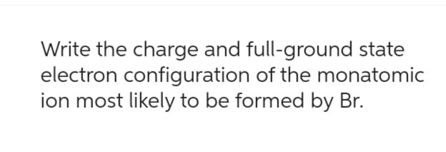 Write the charge and full-ground state
electron configuration of the monatomic
ion most likely to be formed by Br.