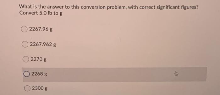 What is the answer to this conversion problem, with correct significant figures?
Convert 5.0 lb to g
2267.96 g
2267.962 g
2270 g
2268 g
2300 g