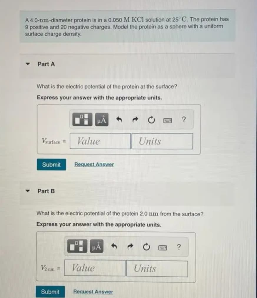 A 4.0-nm-diameter protein is in a 0.050 M KCl solution at 25° C. The protein has
9 positive and 20 negative charges. Model the protein as a sphere with a uniform
surface charge density.
Part A
What is the electric potential of the protein at the surface?
Express your answer with the appropriate units.
μA
?
Vsurface =
Value
Units
Submit
Request Answer
Part B
What is the electric potential of the protein 2.0 nm from the surface?
Express your answer with the appropriate units.
με
V2 nm =
Value
Units
Submit
Request Answer