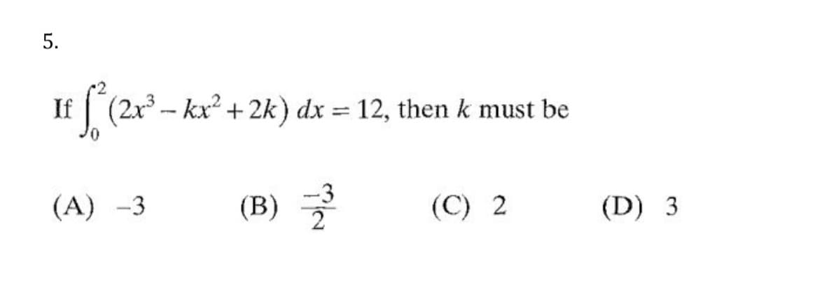 If
(2x3 - kx + 2k) dx = 12, then k must be
(А) -3
-3
(В)
(C) 2
(D) 3
5.
