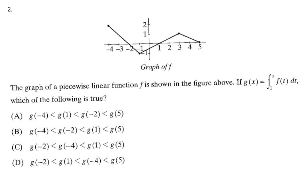 2-
1-
3
Graph of f
The graph of a piecewise linear function f is shown in the figure above. If g (x) = | f(t) dt,
which of the following is true?
(A) g(-4)<g(1)< g (-2)< g(5)
(B) g(-4)<g(-2)< g (1) < g(5)
(C) g(-2)<g(-4)< g (1) < g (5)
(D) g(-2)<g(1)<g(-4)< g(5)
2.
