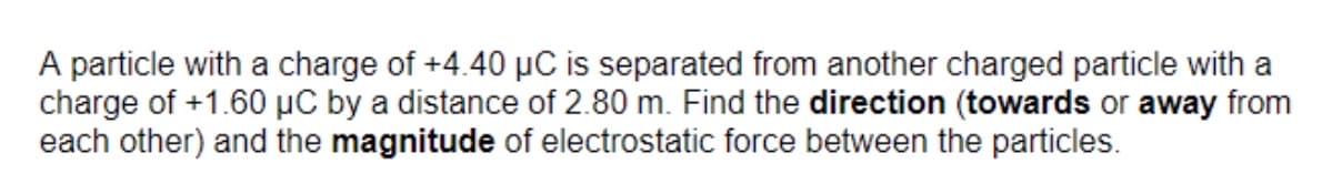 A particle with a charge of +4.40 µC is separated from another charged particle with a
charge of +1.60 µC by a distance of 2.80 m. Find the direction (towards or away from
each other) and the magnitude of electrostatic force between the particles.
