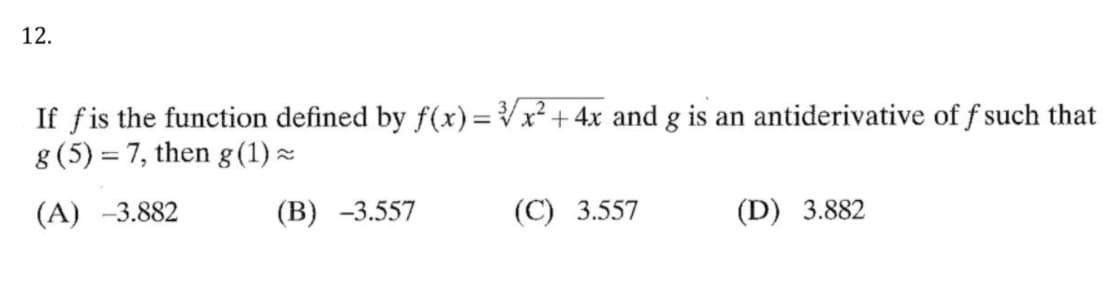 12.
If fis the function defined by f(x)=Vx² + 4x and g is an antiderivative of f such that
8 (5) = 7, then g (1) ×
(A) -3.882
(В) -3.557
(C) 3.557
(D) 3.882
