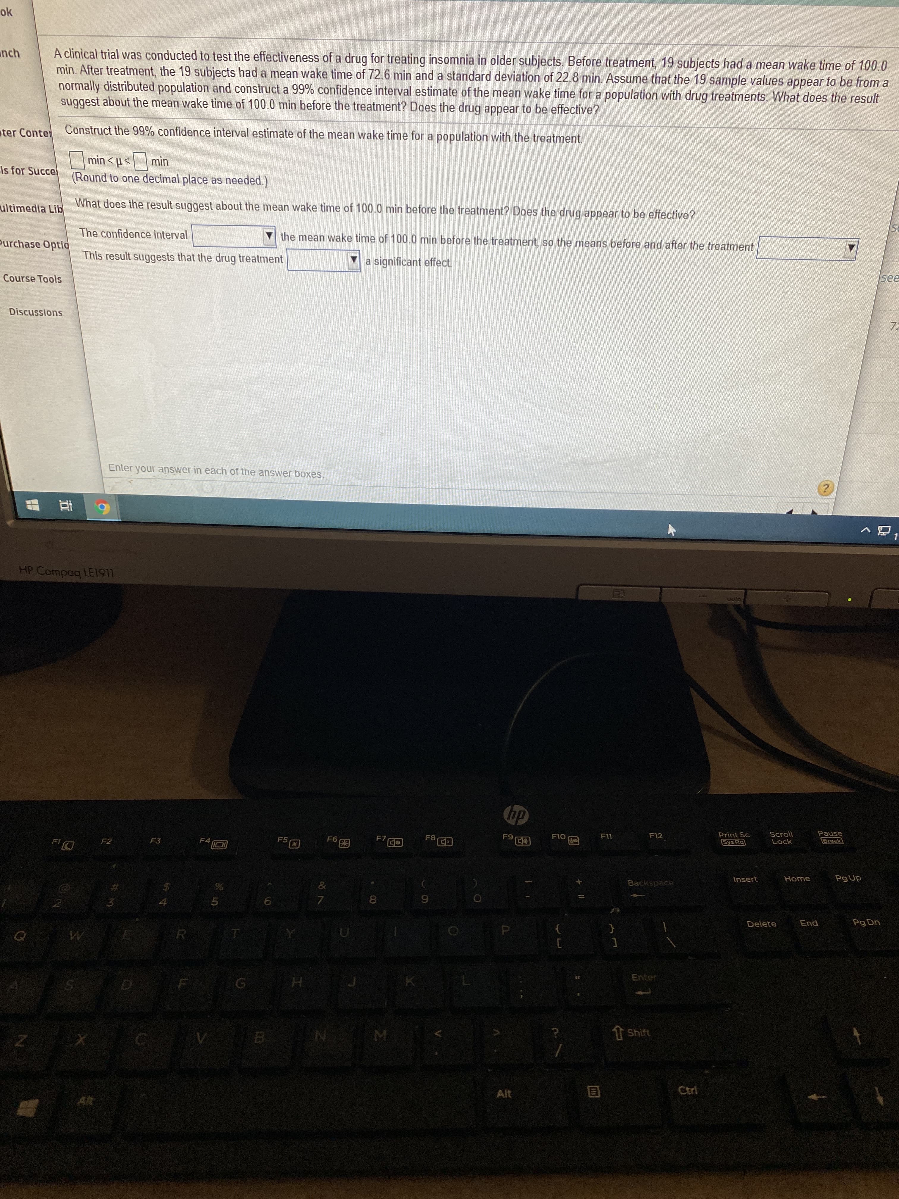 A clinical trial was conducted to test the effectiveness of a drug for treating insomnia in older subjects. Before treatment, 19 subjects had a mean wake time of 100.0
min. After treatment, the 19 subjects had a mean wake time of 72.6 min and a standard deviation of 22.8 min. Assume that the 19 sample values appear to be from a
normally distributed population and construct a 99% confidence interval estimate of the mean wake time for a population with drug treatments. What does the result
suggest about the mean wake time of 100.0 min before the treatment? Does the drug appear to be effective?
