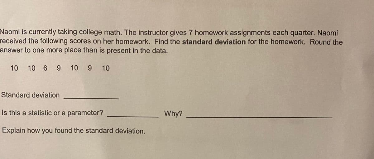 Naomi is currently taking college math. The instructor gives 7 homework assignments each quarter. Naomi
received the following scores on her homework. Find the standard deviation for the homework. Round the
answer to one more place than is present in the data.
10 10 6 9 10 9 10
Standard deviation
Is this a statistic or a parameter?
Why?
Explain how you found the standard deviation.
