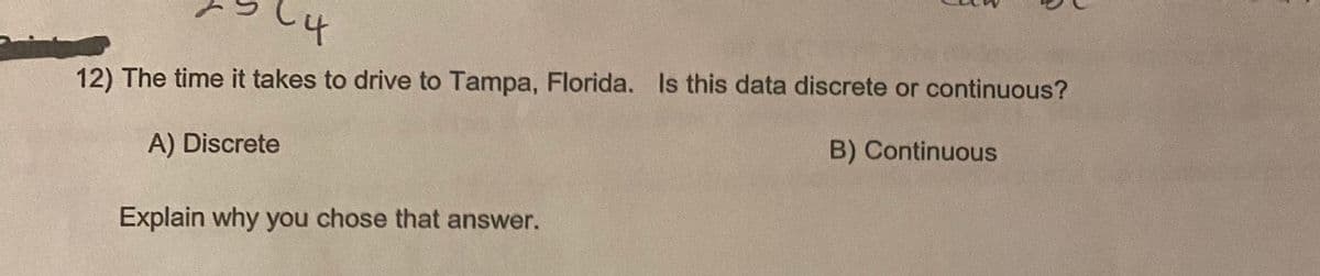 12) The time it takes to drive to Tampa, Florida. Is this data discrete or continuous?
A) Discrete
B) Continuous
Explain why you chose that answer.
