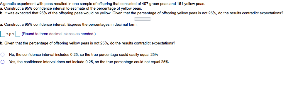 A genetic experiment with peas resulted in one sample of offspring that consisted of 407 green peas and 151 yellow peas.
a. Construct a 95% confidence interval to estimate of the percentage of yellow peas.
b. It was expected that 25% of the offspring peas would be yellow. Given that the percentage of offspring yellow peas is not 25%, do the results contradict expectations?
a. Construct a 95% confidence interval. Express the percentages in decimal form.
<p<
(Round to three decimal places as needed.)
b. Given that the percentage of offspring yellow peas is not 25%, do the results contradict expectations?
O No, the confidence interval includes 0.25, so the true percentage could easily equal 25%
O Yes, the confidence interval does not include 0.25, so the true percentage could not equal 25%
