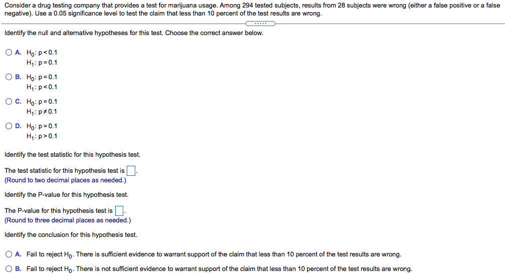 Consider a drug testing company that provides a test for marijuana usage. Among 294 tested subjects, results from 28 subjects were wrong (either a false positive or a false
negative). Use a 0.05 significance level to test the claim that less than 10 percent of the test results are wrong.
Identify the null and alternative hypotheses for this test. Choose the correct answer below.
О А. Но: р<0.1
H1:p= 0.1
О В. Но: р30.1
H,:p<0.1
Ос. Но: р30.1
H1:p#0.1
O D. Ho: p=0.1
H,:p>0.1
Identify the test statistic for this hypothesis test.
The test statistic for this hypothesis test is-
(Round to two decimal places as needed.)
Identify the P-value for this hypothesis test.
The P-value for this hypothesis test is.
(Round to three decimal places as needed.)
Identify the conclusion for this hypothesis test.
O A. Fail to reject Ho. There is sufficient evidence to warrant support of the claim that less than 10 percent of the test results are wrong.
O B. Fail to reject Hn. There is not sufficient evidence to warrant support of the claim that less than 10 percent of the test results are wrong.

