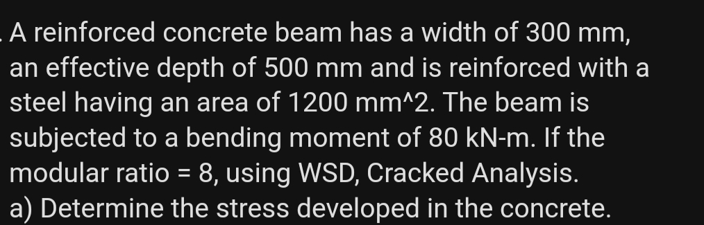 LA reinforced concrete beam has a width of 300 mm,
an effective depth of 500 mm and is reinforced with a
steel having an area of 1200 mm^2. The beam is
subjected to a bending moment of 80 kN-m. If the
modular ratio = 8, using WSD, Cracked Analysis.
a) Determine the stress developed in the concrete.
