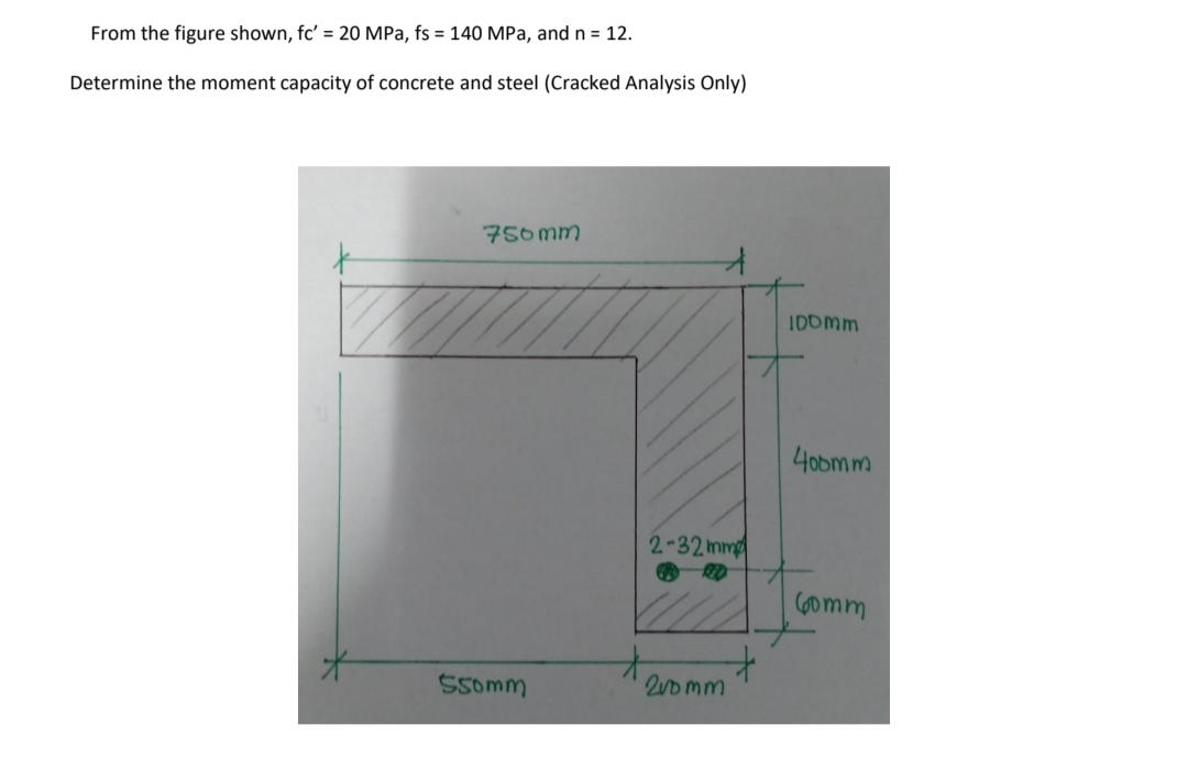 From the figure shown, fc' = 20 MPa, fs = 140 MPa, and n = 12.
Determine the moment capacity of concrete and steel (Cracked Analysis Only)
750 mm
IDOmm
40bmm
2-32 mm
(6omm
Ssomm
20 mm
