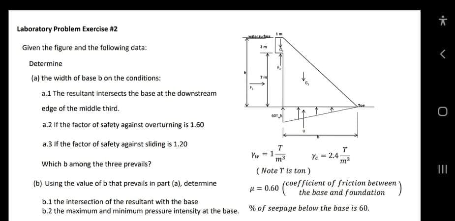 六
Laboratory Problem Exercise #2
1m
water surface
Given the figure and the following data:
2m
G.
Determine
(a) the width of base b on the conditions:
7 m
a.1 The resultant intersects the base at the downstream
edge of the middle third.
GOY h
a.2 If the factor of safety against overturning is 1.60
a.3 If the factor of safety against sliding is 1.20
T
Yw = 1
m3
T
Ye = 2.4-
Which b among the three prevails?
(Note T is ton)
II
(coefficient of friction between
the base and foundation
(b) Using the value of b that prevails in part (a), determine
H = 0.60
b.1 the intersection of the resultant with the base
b.2 the maximum and minimum pressure intensity at the base. % of seepage below the base is 60.
