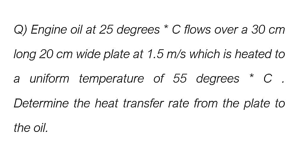 Q) Engine oil at 25 degrees * C flows over a 30 cm
long 20 cm wide plate at 1.5 m/s which is heated to
* C .
a uniform temperature of 55 degrees
Determine the heat transfer rate from the plate to
the oil.
