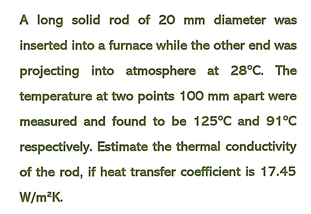 A long solid rod of 20 mm diameter was
inserted into a furnace while the other end was
projecting into atmosphere at 28°C. The
temperature at two points 100 mm apart were
measured and found to be 125°C and 91°C
respectively. Estimate the thermal conductivity
of the rod, if heat transfer coefficient is 17.45
W/m?K.
