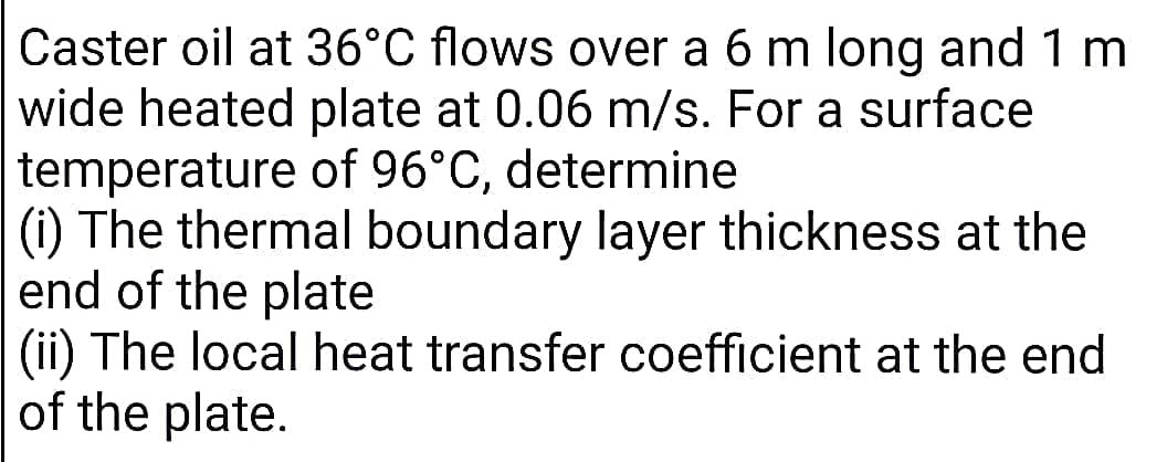 Caster oil at 36°C flows over a 6 m long and 1 m
wide heated plate at 0.06 m/s. For a surface
temperature of 96°C, determine
(i) The thermal boundary layer thickness at the
end of the plate
(ii) The local heat transfer coefficient at the end
of the plate.
