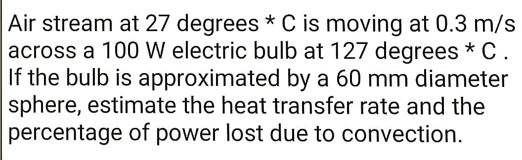 Air stream at 27 degrees * C is moving at 0.3 m/s
across a 100 W electric bulb at 127 degrees * C.
If the bulb is approximated by a 60 mm diameter
sphere, estimate the heat transfer rate and the
percentage of power lost due to convection.
