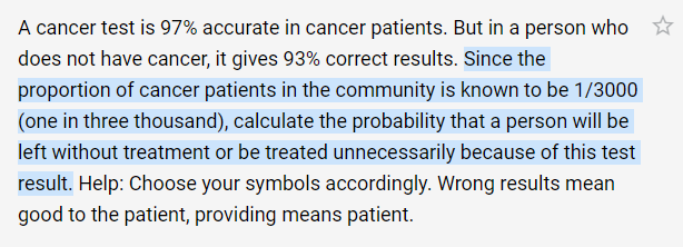 A cancer test is 97% accurate in cancer patients. But in a person who
does not have cancer, it gives 93% correct results. Since the
proportion of cancer patients in the community is known to be 1/3000
(one in three thousand), calculate the probability that a person will be
left without treatment or be treated unnecessarily because of this test
result. Help: Choose your symbols accordingly. Wrong results mean
good to the patient, providing means patient.
