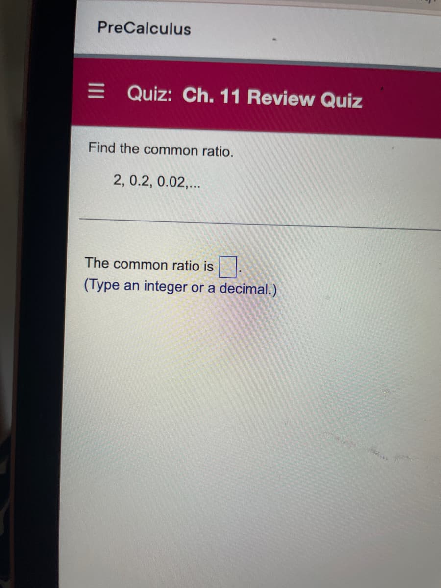 PreCalculus
= Quiz: Ch. 11 Review Quiz
Find the common ratio.
2, 0.2, 0.02,...
The common ratio is
(Type an integer or a decimal.)
