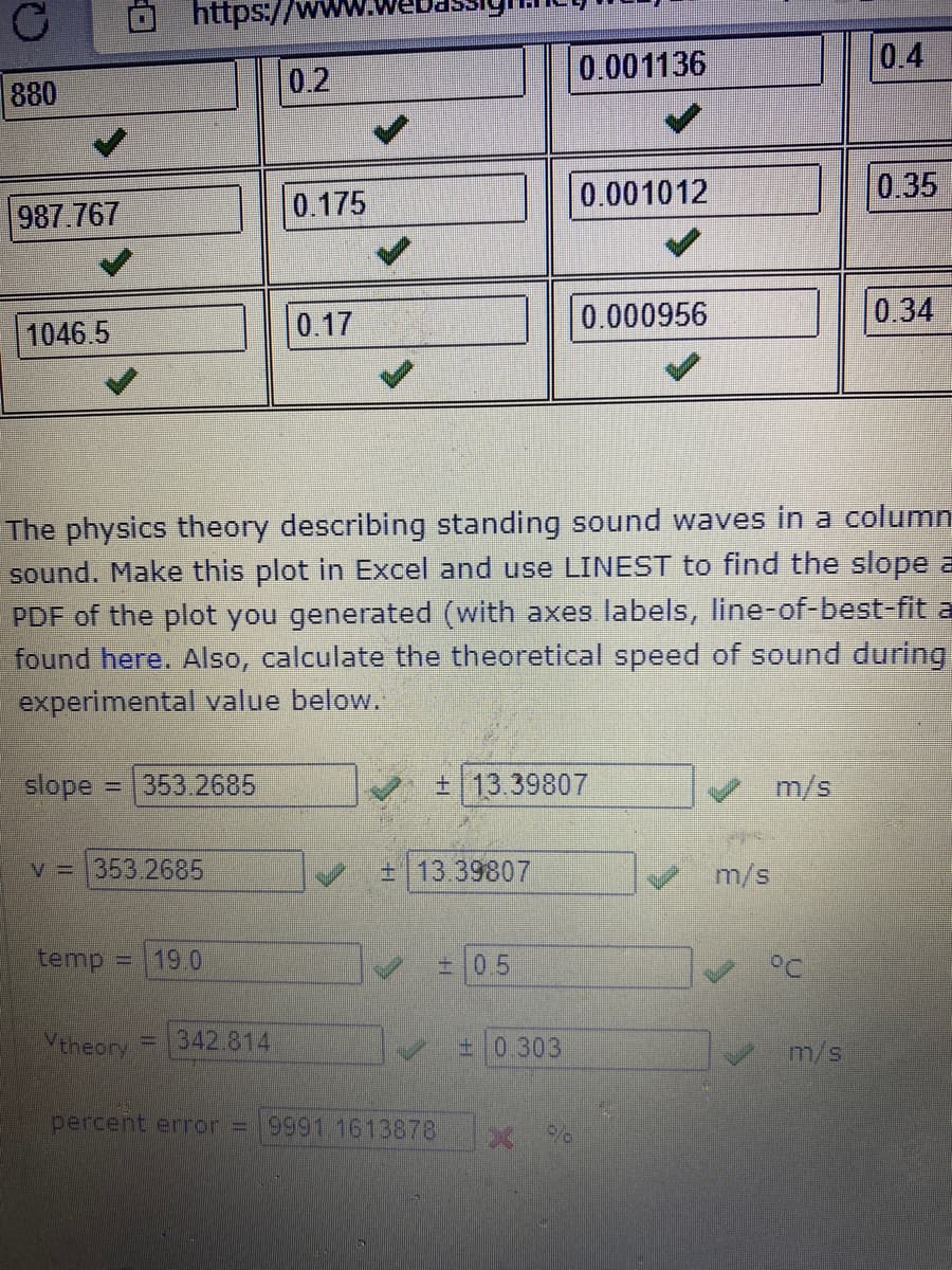 https://v
0.001136
0.4
0.2
880
0.001012
0.35
0.175
987.767
0.17
0.000956
0.34
1046.5
The physics theory describing standing sound waves in a column
sound. Make this plot in Excel and use LINEST to find the slope a
PDF of the plot you generated (with axes labels, line-of-best-fit a
found here. Also, calculate the theoretical speed of sound during
experimental value below.
slope =
353.2685
13.39807
m/s
V = 353.2685
E13 39807
m/s
temp
19.0
±0.5
Veheory
342.814
±0.303
m/s
percent error = 9991.1613878
