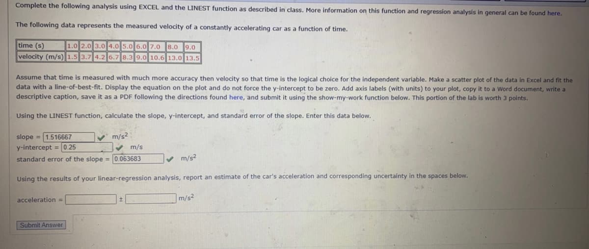 Complete the following analysis using EXCEL and the LINEST function as described in class. More information on this function and regression analysis in general can be found here.
The following data represents the measured velocity of a constantly accelerating car as a function of time.
time (s)
1.0 2.0 3.0 4.0 5.0 6.0 7.0 8.0 9.0
velocity (m/s) 1.5 3.7 4.2 6.7 8.3 9.0 10.6 13.0 13.5
Assume that time is measured with much more accuracy then velocity so that time is the logical choice for the independent variable. Make a scatter plot of the data in Excel and fit the
data with a line-of-best-fit. Display the equation on the plot and do not force the y-intercept to be zero. Add axis labels (with units) to your plot, copy it to a Word document, write a
descriptive caption, save it as a PDF following the directions found here, and submit it using the show-my-work function below. This portion of the lab is worth 3 points.
Using the LINEST function, calculate the slope, y-intercept, and standard error of the slope. Enter this data below.
slope = 1.516667
y-intercept = 0.25
V m/s²
v m/s
standard error of the slope = 0.063683
v m/s?
Using the results of your linear-regression analysis, report an estimate of the car's acceleration and corresponding uncertainty in the spaces below.
acceleration =
m/s2
Submit Answer
