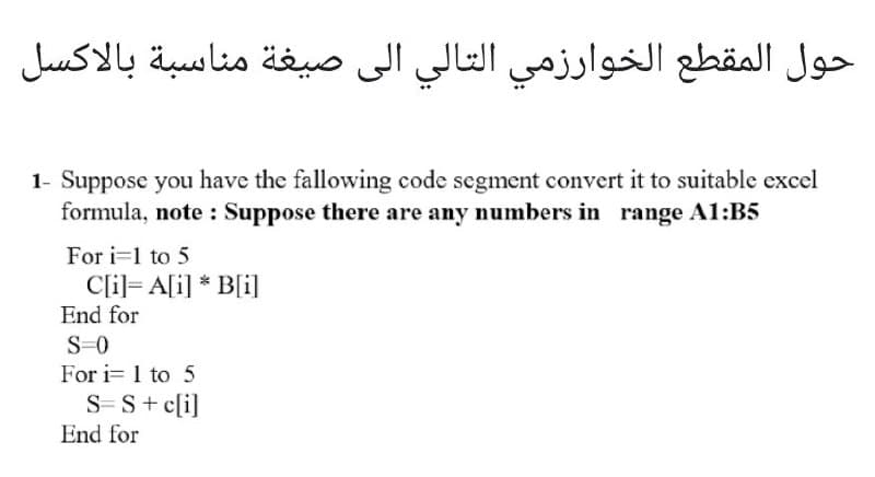 حول المقطع الخوارزمي التالي إلى صيغة مناسبة بالاكسل
1- Suppose you have the fallowing code segment convert it to suitable excel
formula, note : Suppose there are any numbers in range A1:B5
For i=1 to 5
Cli]= A[i] * B[i]
End for
S-0
For i= 1 to 5
S-S+ c[i]
End for
