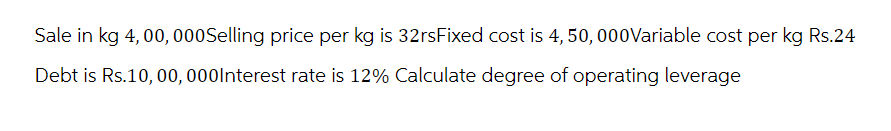 Sale in kg 4,00, 000Selling price per kg is 32rsFixed cost is 4, 50, 000Variable cost per kg Rs.24
Debt is Rs.10, 00, 000Interest rate is 12% Calculate degree of operating leverage