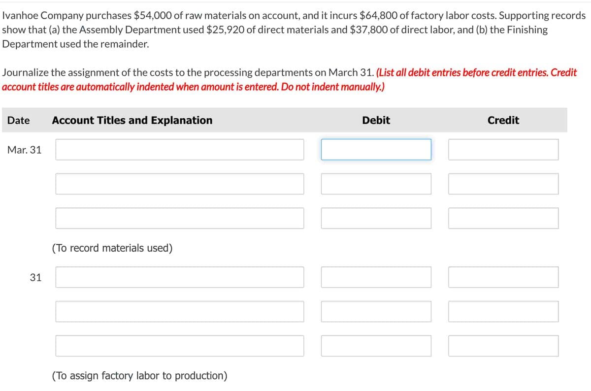 Ivanhoe Company purchases $54,000 of raw materials on account, and it incurs $64,800 of factory labor costs. Supporting records
show that (a) the Assembly Department used $25,920 of direct materials and $37,800 of direct labor, and (b) the Finishing
Department used the remainder.
Journalize the assignment of the costs to the processing departments on March 31. (List all debit entries before credit entries. Credit
account titles are automatically indented when amount is entered. Do not indent manually.)
Date Account Titles and Explanation
Mar. 31
31
(To record materials used)
(To assign factory labor to production)
Debit
Credit