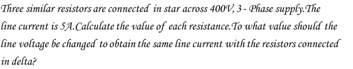 Three similar resistors are connected in star across 400V, 3 - Phase supply.The
line current is 5A.Calculate the value of each resistance.To what value should the
line voltage be changed to obtain the same line current with the resistors connected
in delta?
