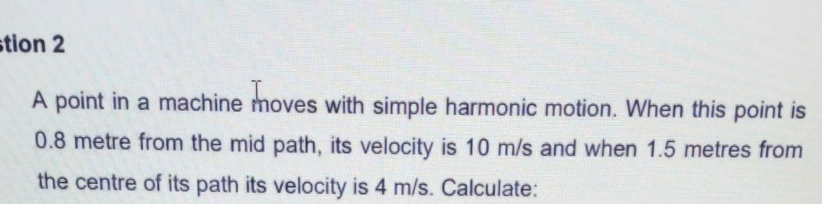 stion 2
A point in a machine moves with simple harmonic motion. When this point is
0.8 metre from the mid path, its velocity is 10 m/s and when 1.5 metres from
the centre of its path its velocity is 4 m/s. Calculate:
