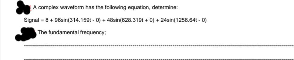 A complex waveform has the following equation, determine:
Signal = 8 + 96sin(314.159t - 0) + 48sin(628.319t + 0) + 24sin(1256.64t - 0)
The fundamental frequency;
