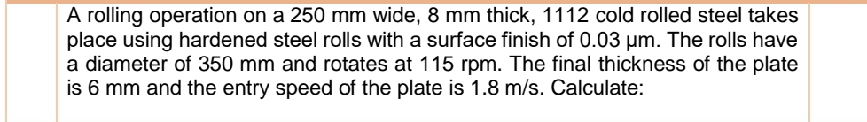 A rolling operation on a 250 mm wide, 8 mm thick, 1112 cold rolled steel takes
place using hardened steel rolls with a surface finish of 0.03 um. The rolls have
a diameter of 350 mm and rotates at 115 rpm. The final thickness of the plate
is 6 mm and the entry speed of the plate is 1.8 m/s. Calculate:
