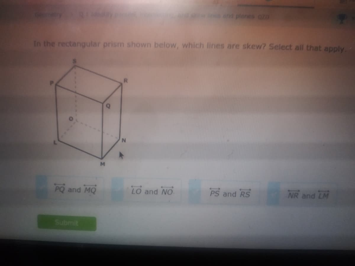 and planes gZD
In the rectangular prism shown below, which lines are skew? Select all that apply.
M.
PQ and MQ
LO and NO
PS and RS
NR and LM
Submit
