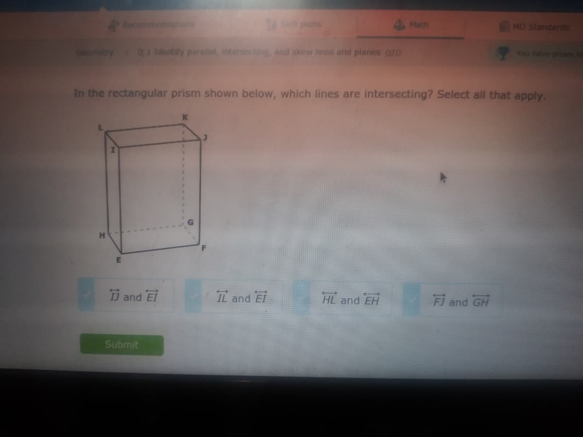 Recommendations
ASKill plans
4 Math
MO Standards
Geometry D1 Identify parallel, intersecting, and skew lines and planes OZD
You have prizes tor
In the rectangular prism shown below, which lines are intersecting? Select all that apply.
H
E
IJ and EI
IL and Ei
HL and EH
Fi and GH
Submit

