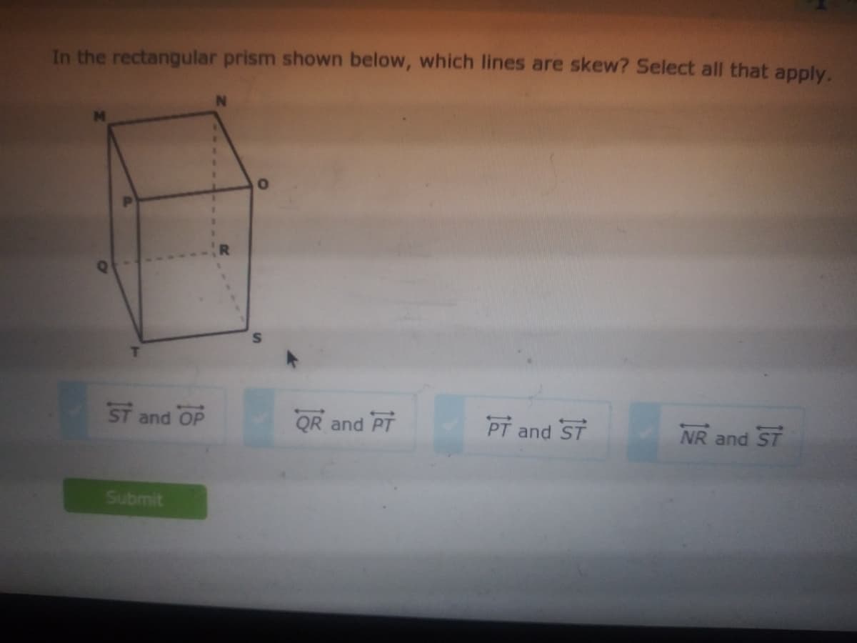 In the rectangular prism shown below, which lines are skew? Select all that apply.
ST and OP
QR and PT
PT and ST
NR and ST
Submit
