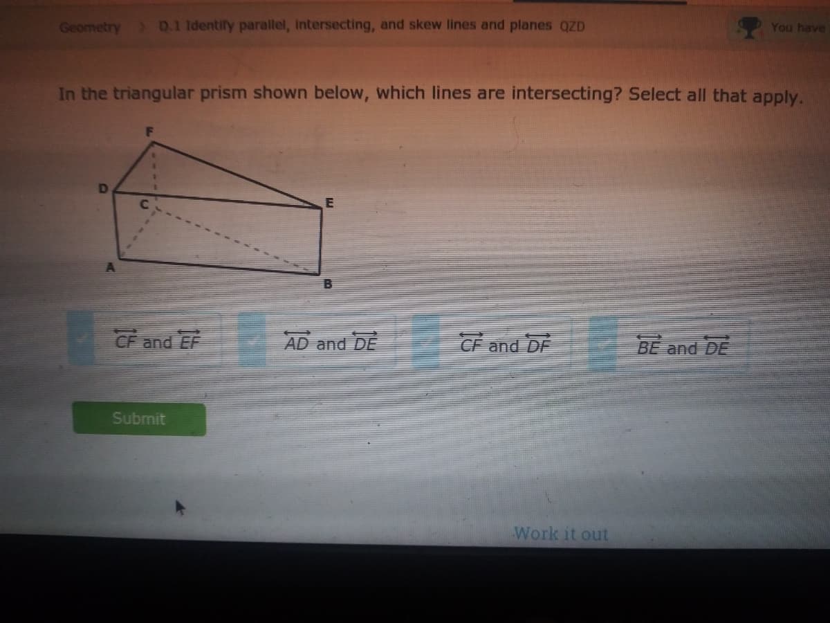 Geometry
) D.1 Identify parallel, intersecting, and skew lines and planes QZD
You have
In the triangular prism shown below, which lines are intersecting? Select all that apply.
D
CF and EF
AD and DE
CF and DF
BE and DE
Submit
Work it out
