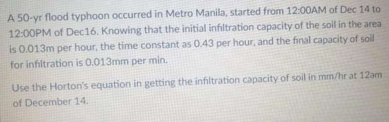 A 50-yr flood typhoon occurred in Metro Manila, started from 12:00AM of Dec 14 to
12:00PM of Dec16. Knowing that the initial infiltration capacity of the soil in the area
is 0.013m per hour, the time constant as 0.43 per hour, and the final capacity of soil
for infiltration is 0.013mm per min.
Use the Horton's equation in getting the infiltration capacity of soil in mm/hr at 12am
of December 14.
