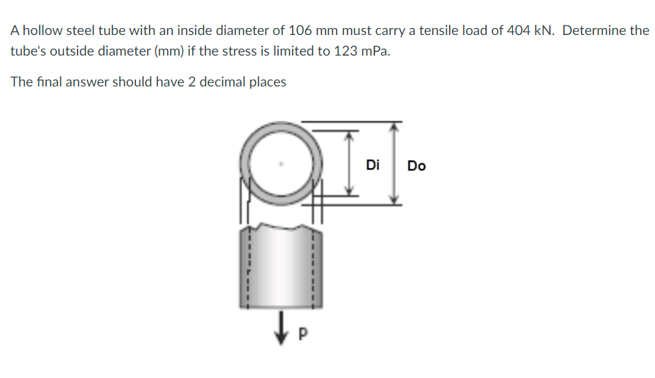 A hollow steel tube with an inside diameter of 106 mm must carry a tensile load of 404 kN. Determine the
tube's outside diameter (mm) if the stress is limited to 123 mPa.
The final answer should have 2 decimal places
Di
Do
P
